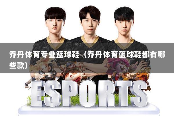 乔丹体育专业篮球鞋(乔丹体育篮球鞋都有哪些款)