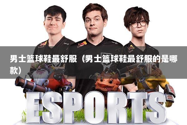 男士篮球鞋最舒服（男士篮球鞋最舒服的是哪款）