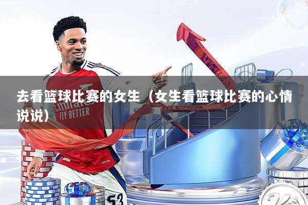 去看篮球比赛的女生（女生看篮球比赛的心情说说）